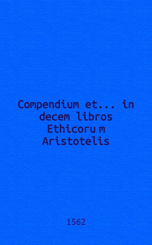 Compendium et ... in decem libros Ethicoru[m] Aristotelis // ... Ethicorum ... liber decem