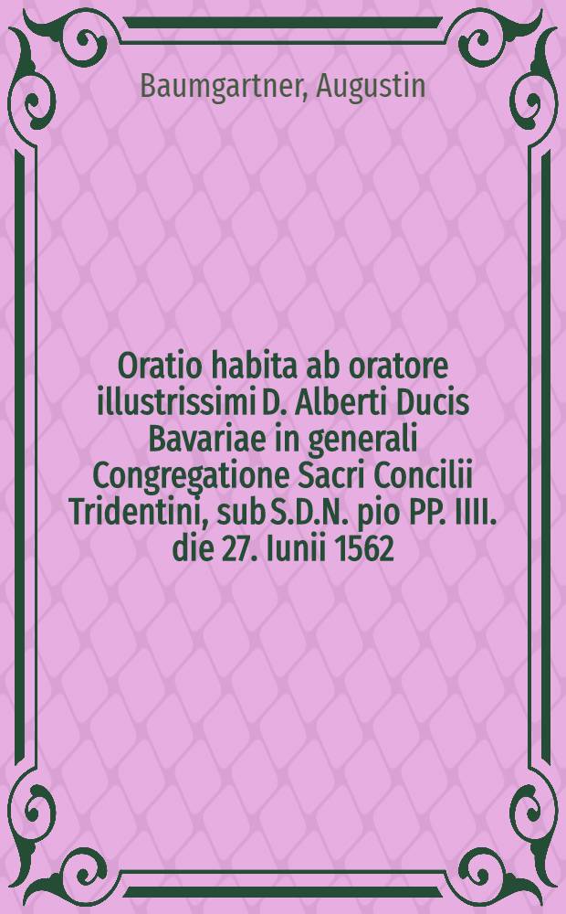 Oratio habita ab oratore illustrissimi D. Alberti Ducis Bavariae in generali Congregatione Sacri Concilii Tridentini, sub S.D.N. pio PP. IIII. die 27. Iunii 1562.