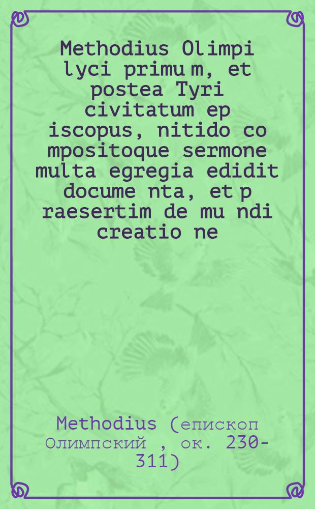 Methodius Olimpi lyci primu[m], et postea Tyri civitatum ep[iscopu]s, nitido co[m]positoque sermone multa egregia edidit docume[n]ta, et p[rae]sertim de mu[n]di creatio[n]e, que in carcere ei existe[n]ti ab angelo fueru[n]t revelata ...