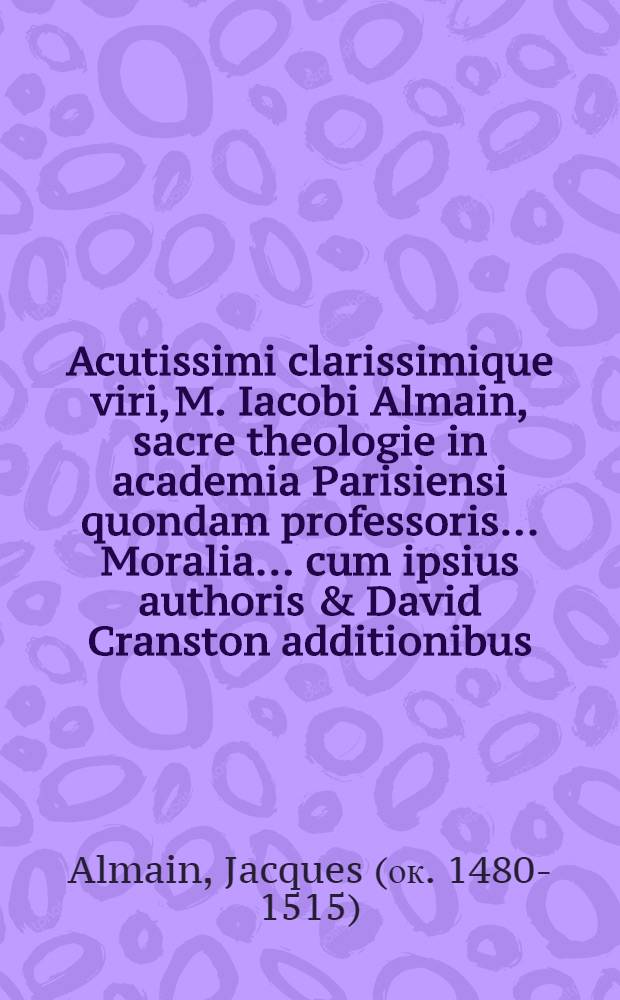 Acutissimi clarissimique viri, M. Iacobi Almain, sacre theologie in academia Parisiensi quondam professoris ... Moralia ... cum ipsius authoris & David Cranston additionibus, nunc demum ... impressa, & a ... mendis ... vindicata; quibus ad finem, preter elegantissimam Vesperiarum questionem, adiectus est & Libellus De auctoritate ecclesie ... eodem Iacobo Almain authore: cum indice alphabetico ... anteposito
