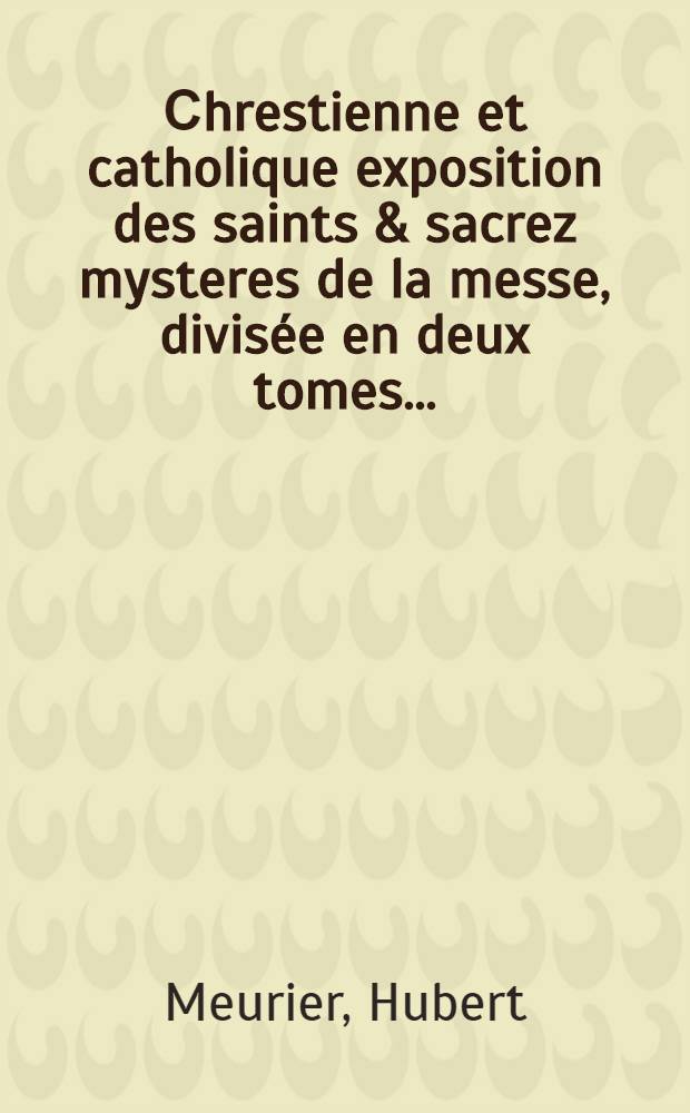 [Сhrestienne et catholique exposition des saints & sacrez mysteres de la messe, divisée en deux tomes ... : Le tout deduit par sermons, selon qu'ils ont esté pres chez en l'eglise metropolitaine de Rheims