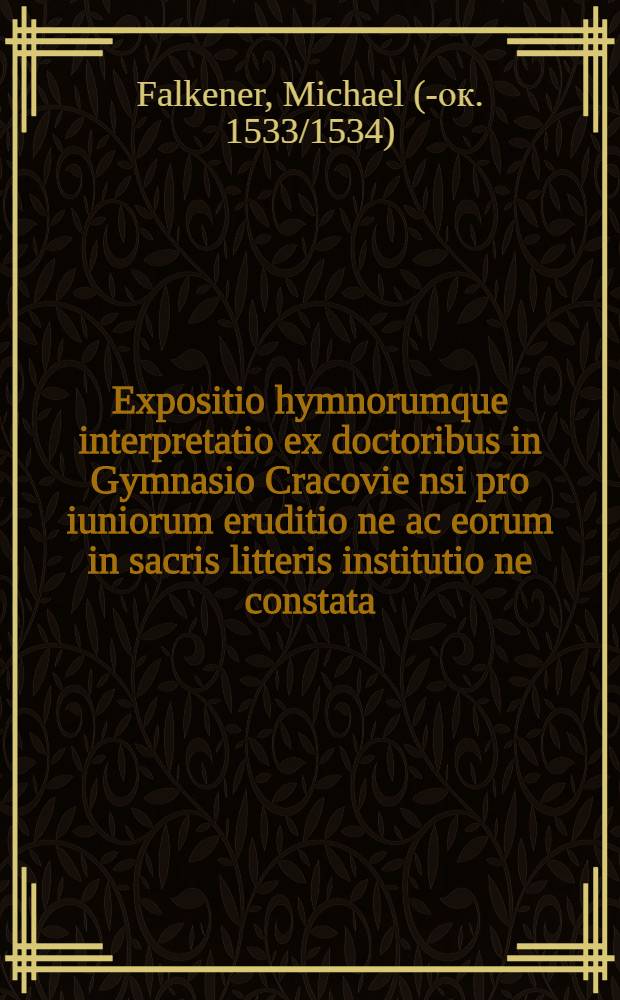 Expositio hymnorumque interpretatio ex doctoribus in Gymnasio Cracovie[n]si pro iuniorum eruditio[n]e ac eorum in sacris litteris institutio[n]e constata
