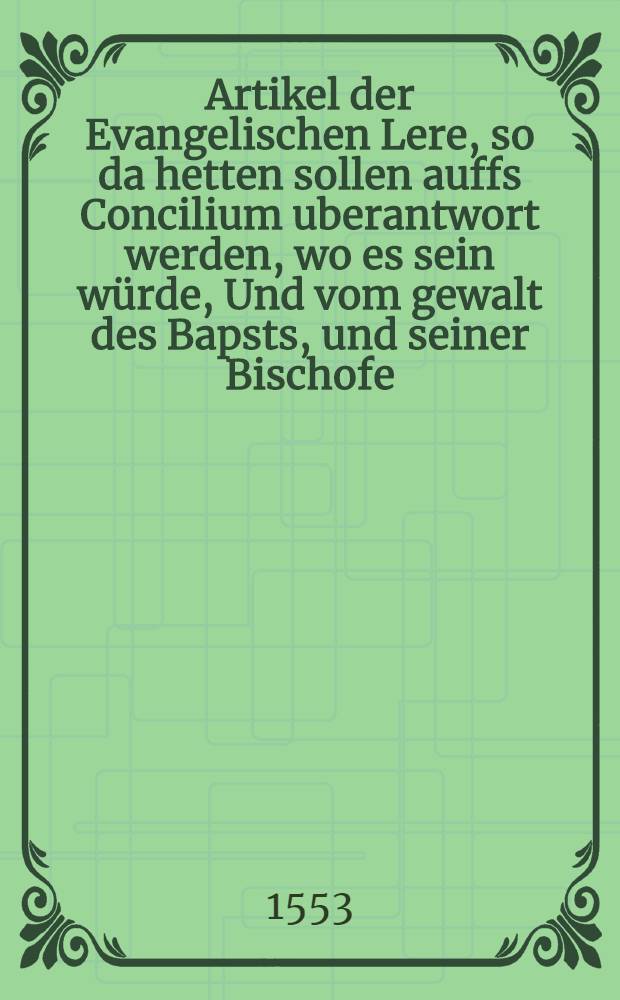 Artikel der Evangelischen Lere, so da hetten sollen auffs Concilium uberantwort werden, wo es sein w&uuml;rde, Und vom gewalt des Bapsts, und seiner Bischofe, was in dem allen und wie etwas zugeben, oder nicht, zuvor also nie aufsgangen : Gestellet auff dem Tage zu Schmalkalden, Anno 1537. : Mit unterschreibung vieler Lande und Stedte Theologen : Jtze alles aus ursachen, in der Vorrede vermeldet, aus f&uuml;rstlichenbefehl zu Weymar, durch die Hoffprediger daselbst in druck geben