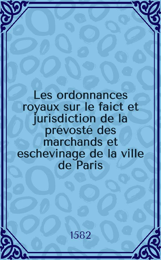 Les ordonnances royaux sur le faict et jurisdiction de la prévosté des marchands et eschevinage de la ville de Paris