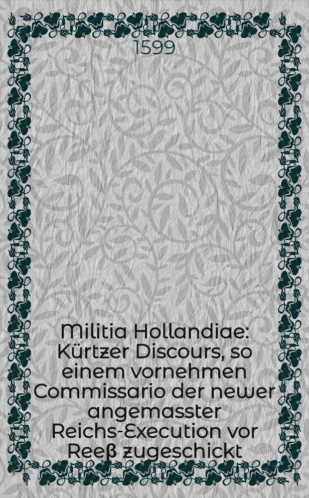 Militia Hollandiae : Kürtzer Discours, so einem vornehmen Commissario der newer angemasster Reichs-Execution vor Reeβ zugeschickt : Darinn jedermann fur augen gestellt, die Militien der Stadten in Hollandt, mit was grund und fug dieselben viel jarn hero gegen den König auβ Hispanien, und nunmehr den Ertzhertzogen Alberto &c. gewaldtsamer handt, sich widdersetzt haben, und andern auβländischen Fürsten, Grafen und Herrn gestanden : Was ihre Hilffer vornemblich unser Vatterlandt Teutscher Namen dahero genossen, und bey underhaltung guter correspondentz uber Nacht von ihnen eygentlich wirdt zugemiessen haben : Darinn etliche Marginalia zu fleissigem nachdencken dem Tewhwhertzigen leser zu gutem gesetzt worden