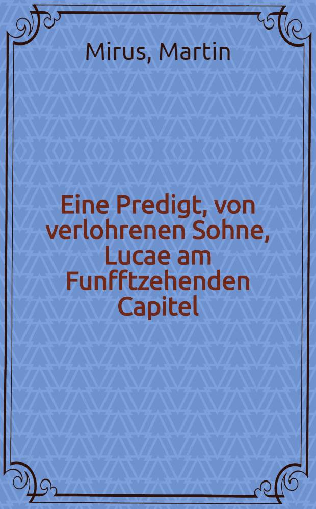 Eine Predigt, von verlohrenen Sohne, Lucae am Funfftzehenden Capitel : Gethan in der Churf. S&auml;chs. Schlosskirchen zu Dre&beta;den, des 1581. Jahrs