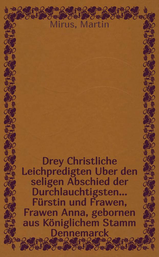 Drey Christliche Leichpredigten Uber den seligen Abschied der Durchlauchtigsten ...F&uuml;rstin und Frawen, Frawen Anna, gebornen aus K&ouml;niglichem Stamm Dennemarck, weyland Hertzogin vnd Churf&uuml;rstin zu Sachssen, Landgr&auml;ffin in D&uuml;ringen, Marggr&auml;ffin zu Meissen, und Burggr&auml;ffin zu Magdeburg, ... welche den 1. Octob. ... in diesem 85. Jar, zu Dre&szlig;den in Christo seliglich entschlaffen..; Sampt vorgehender Trostschrifft an Churf&uuml;rsten zu Sachssen, und Burggraffen zu Magdeburg, & c. / Gethan durch D. Martinum Mirum, Churf. S&auml;chss. Hoffprediger