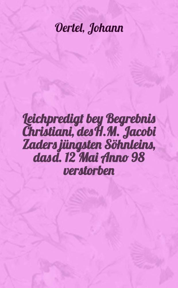Leichpredigt bey Begrebnis Christiani, des H.M. Jacobi Zaders jüngsten Söhnleins, das d. 12 Mai Anno 98 verstorben