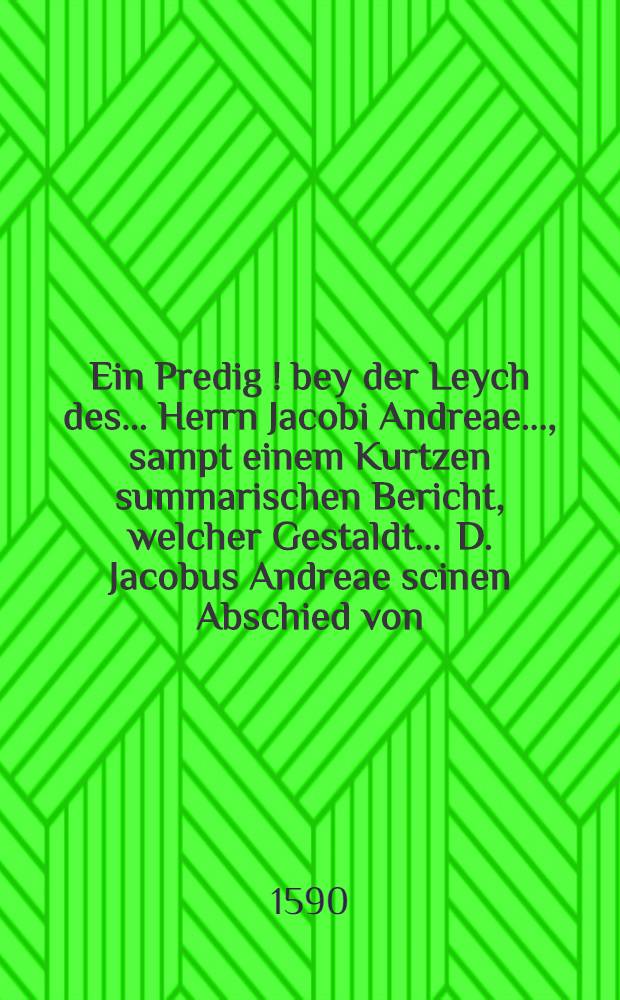 Ein Predig [!] bey der Leych des ... Herrn Jacobi Andreae ..., sampt einem Kurtzen summarischen Bericht, welcher Gestaldt ... D. Jacobus Andreae scinen Abschied von ... Rectore unnd Senatu der Universitet zu T&uuml;bingen... genommen, gehalten zu T&uuml;bingen den 9. Januarij anno 1590 durch Lucam Osiandrum ...