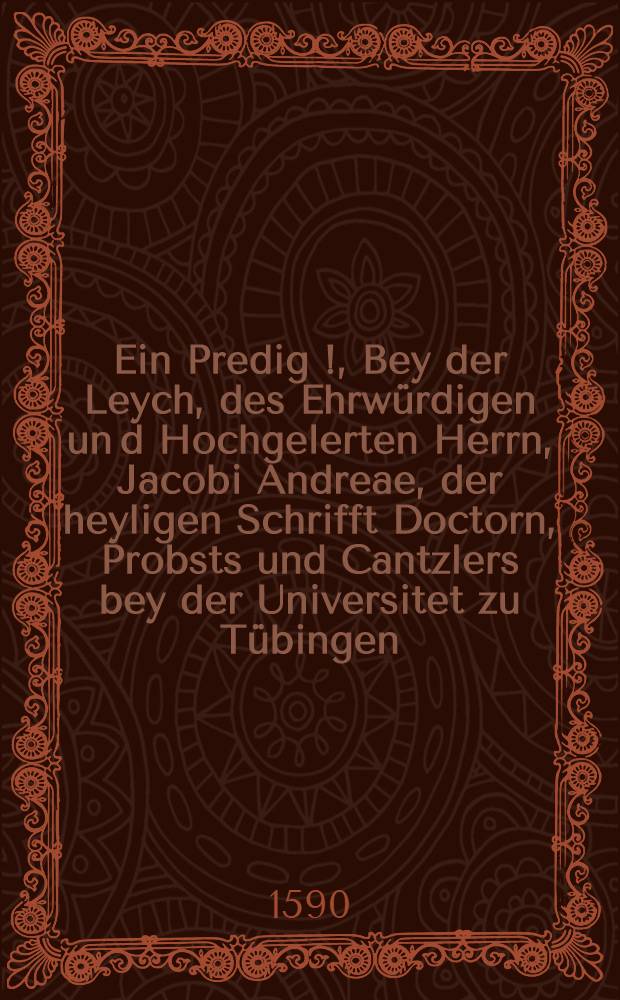 Ein Predig [!], Bey der Leych, des Ehrwürdigen un[d] Hochgelerten Herrn, Jacobi Andreae, der heyligen Schrifft Doctorn, Probsts und Cantzlers bey der Universitet zu Tübingen, Sampt einem kurtzen summarischen Bericht, welcher gestalt Ehrndachter Herr D. Jacobus Andreae seynen Abschied, von Magnifico Domino Rectore und Senatu der Universitet zu Tübingen, Christlich und Selig genommen, gehalten zu Tübingen den 9. Januarij anno 1590 durch Lucam Osiandrum, D. Würtembergischen Hofpredigern