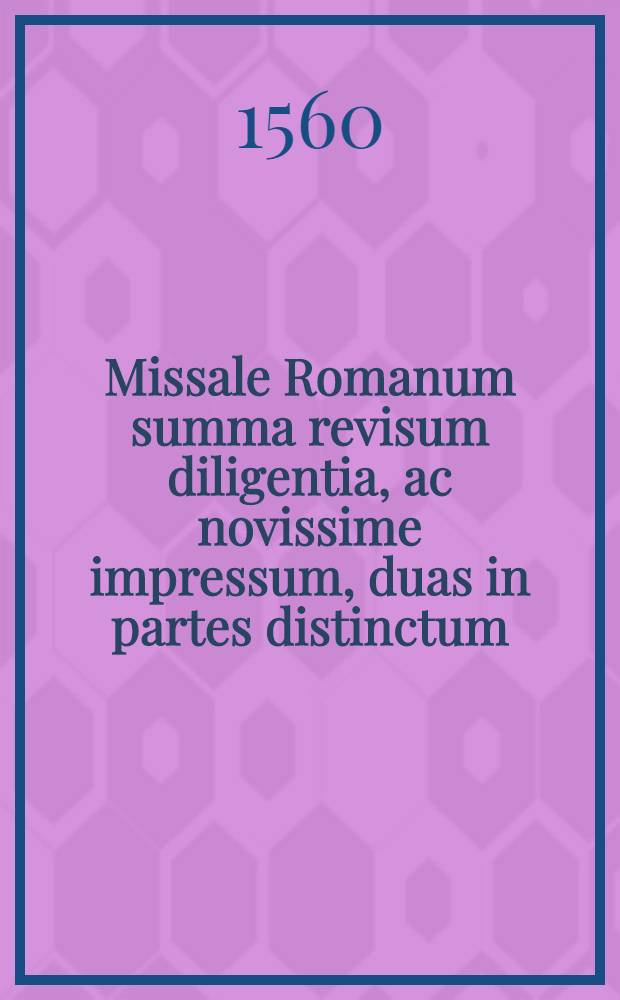 Missale Romanum summa revisum diligentia, ac novissime impressum, duas in partes distinctum : Quarum prima Dominicales et Feriales: nec non sanctorum ... continet missas ... Altera vero ea, quae ex alijs fuere extracta missalibus, et missali praesertim Romano confuse addita, per singulos menses digesta: et suis collocata locis: uta, ut cuilibet sacerdoti omnia sint inventu facilia ..