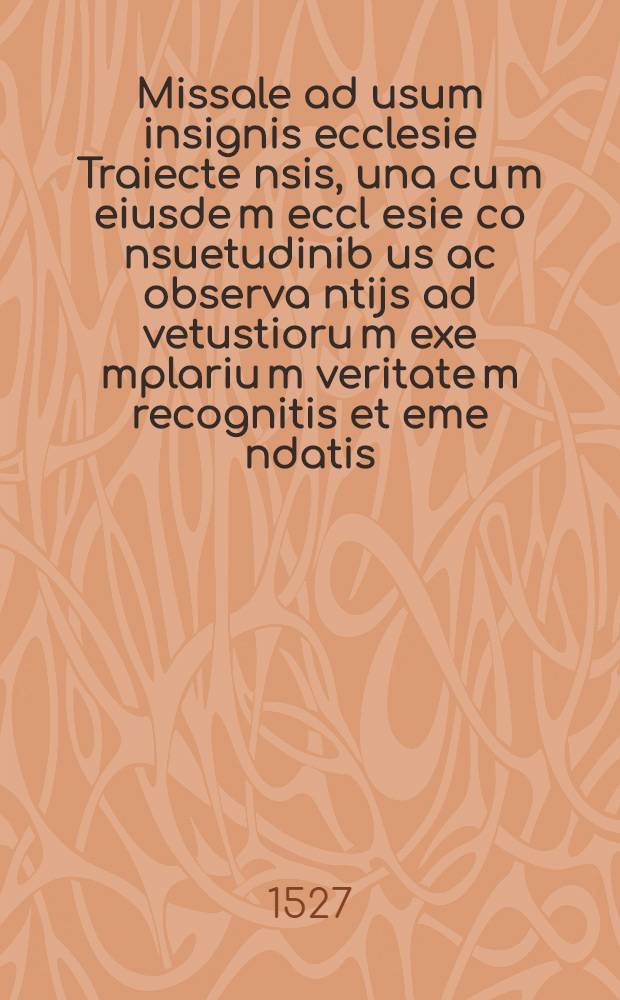 Missale ad usum insignis ecclesie Traiecte[n]sis, una cu[m] eiusde[m] eccl[es]ie co[n]suetudinib[us] ac observa[n]tijs ad vetustioru[m] exe[m]plariu[m] veritate[m] recognitis et eme[n]datis