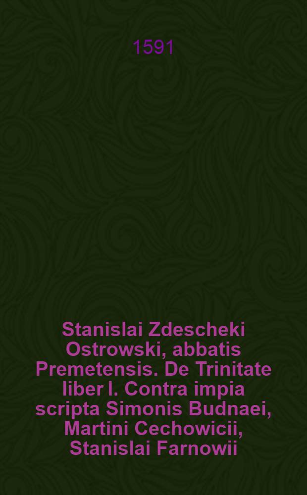 [Stanislai Zdescheki Ostrowski, abbatis Premetensis. De Trinitate liber I. Contra impia scripta Simonis Budnaei, Martini Cechowicii, Stanislai Farnowii, et aliorum antichristorum anabaptisticorum, catholicam trinitatis fidem et Iesu Christi altissimi Dei nostri divinitatem in Polonia et alibi oppugnantium]