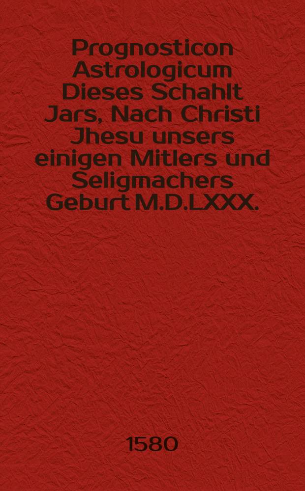 Prognosticon Astrologicum Dieses Schahlt Jars, Nach Christi Jhesu unsers einigen Mitlers und Seligmachers Geburt M.D.LXXX. : Auff die Vier zeiten des Jhars, nach ort, stand, Auff und Nidergang der 12. himlischen gebildeten Zeichen, sieben Planeten, und gantzen Gestirn, mit uleis gesetzet