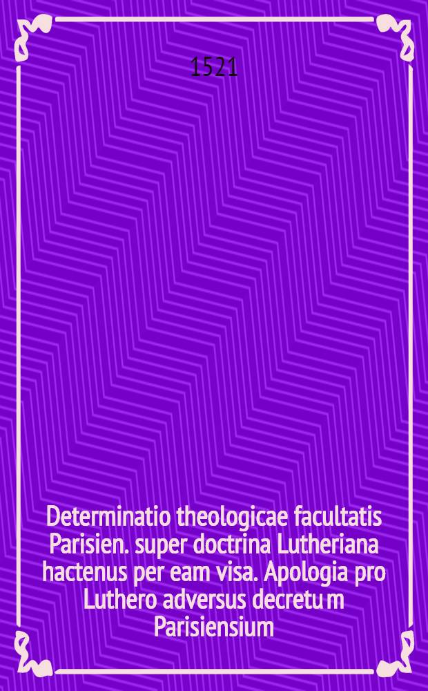 Determinatio theologicae facultatis Parisien. super doctrina Lutheriana hactenus per eam visa. Apologia pro Luthero adversus decretu[m] Parisiensium