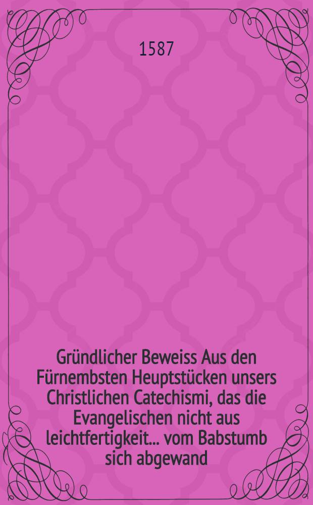 Gründlicher Beweiss Aus den Fürnembsten Heuptstücken unsers Christlichen Catechismi, das die Evangelischen nicht aus leichtfertigkeit ... vom Babstumb sich abgewand : Neben kurtzer Erinnerung, von dem ... seligen Abschied der ... Fr. Anna Rodin,... Bartholmes Baumgarten weiland Bürgermeistern zu Zerbst ... Widwen ... Geschehen .. 30. Maij Anno 1587