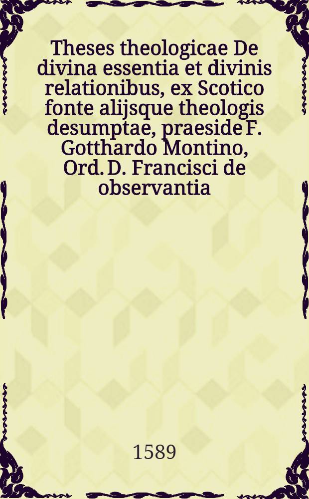 Theses theologicae De divina essentia et divinis relationibus, ex Scotico fonte alijsque theologis desumptae, praeside F. Gotthardo Montino, Ord. D. Francisci de observantia, ... respondente F. Casparo Cholero ... disputabuntur ... decembri die anno 1589