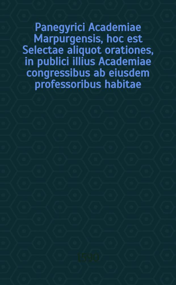 Panegyrici Academiae Marpurgensis, hoc est Selectae aliquot orationes, in publici illius Academiae congressibus ab eiusdem professoribus habitae : Quarum elenhus & series in calce recensetur : Opusculum omnium doctrinarum studiosis lectu iucundum & utile futurum