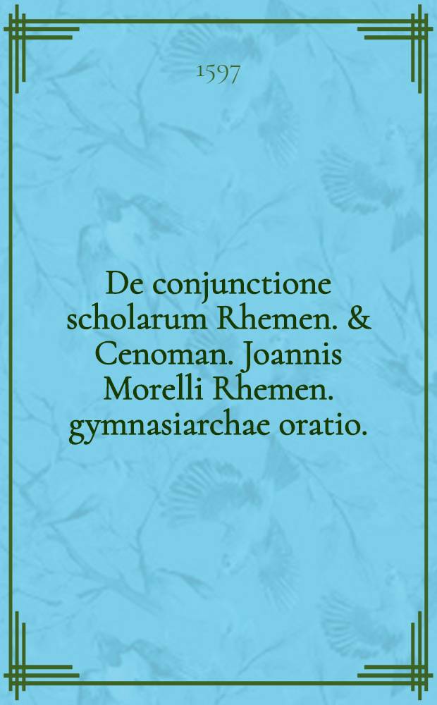 De conjunctione scholarum Rhemen. & Cenoman. Joannis Morelli Rhemen. gymnasiarchae oratio. : Ad praestantissimum theologum & philosophum F. Hamelinum Cenom. gymnasiarcham