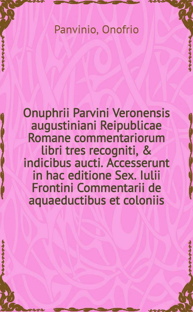Onuphrii Parvini Veronensis augustiniani Reipublicae Romane commentariorum libri tres recogniti, & indicibus aucti. Accesserunt in hac editione Sex. Iulii Frontini Commentarii de aquaeductibus et coloniis; itemque alia veterum scriptorum, quorum seriem decima pagella indicabit : Liber 1-3