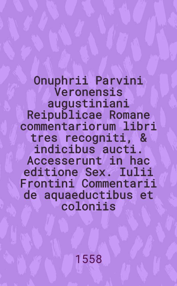 Onuphrii Parvini Veronensis augustiniani Reipublicae Romane commentariorum libri tres recogniti, & indicibus aucti. Accesserunt in hac editione Sex. Iulii Frontini Commentarii de aquaeductibus et coloniis; itemque alia veterum scriptorum, quorum seriem decima pagella indicabit : Liber 1-3