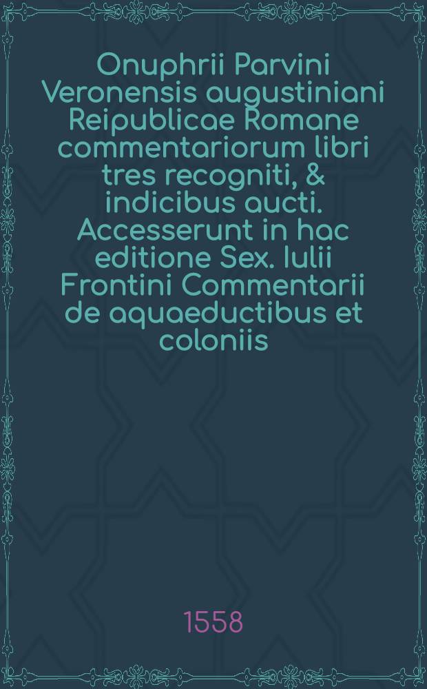 Onuphrii Parvini Veronensis augustiniani Reipublicae Romane commentariorum libri tres recogniti, & indicibus aucti. Accesserunt in hac editione Sex. Iulii Frontini Commentarii de aquaeductibus et coloniis; itemque alia veterum scriptorum, quorum seriem decima pagella indicabit : [Liber 1-3]. [Liber 1]