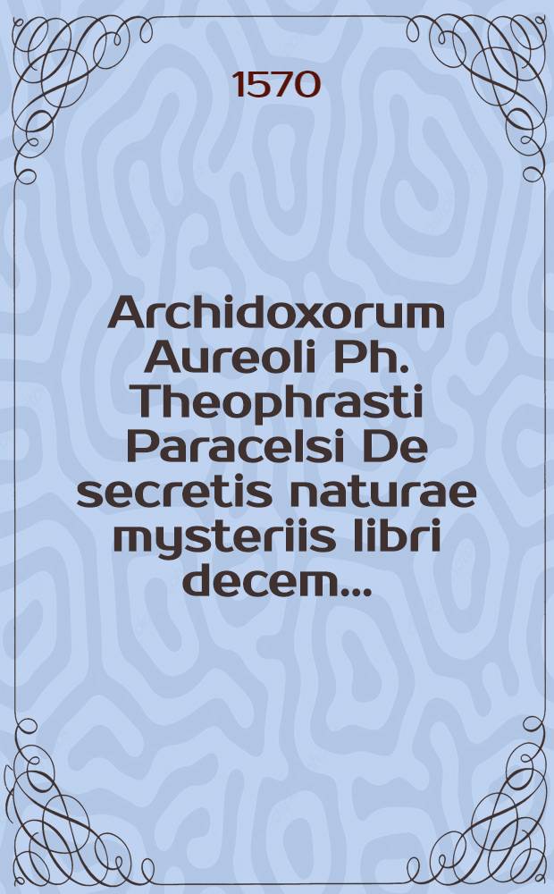 Archidoxorum Aureoli Ph. Theophrasti Paracelsi De secretis naturae mysteriis libri decem ...; His accesserunt libri De tinctura physicorum, De praeparationibus, De vexationibus alchimistarum, De cementis metallorum & De gradationibus eorundem.: Singula per Gerardum Dorn è Germanico sermone Latinitati nuperrime donata