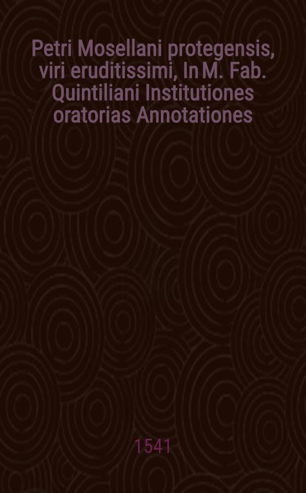 Petri Mosellani protegensis, viri eruditissimi, In M. Fab. Quintiliani Institutiones oratorias Annotationes