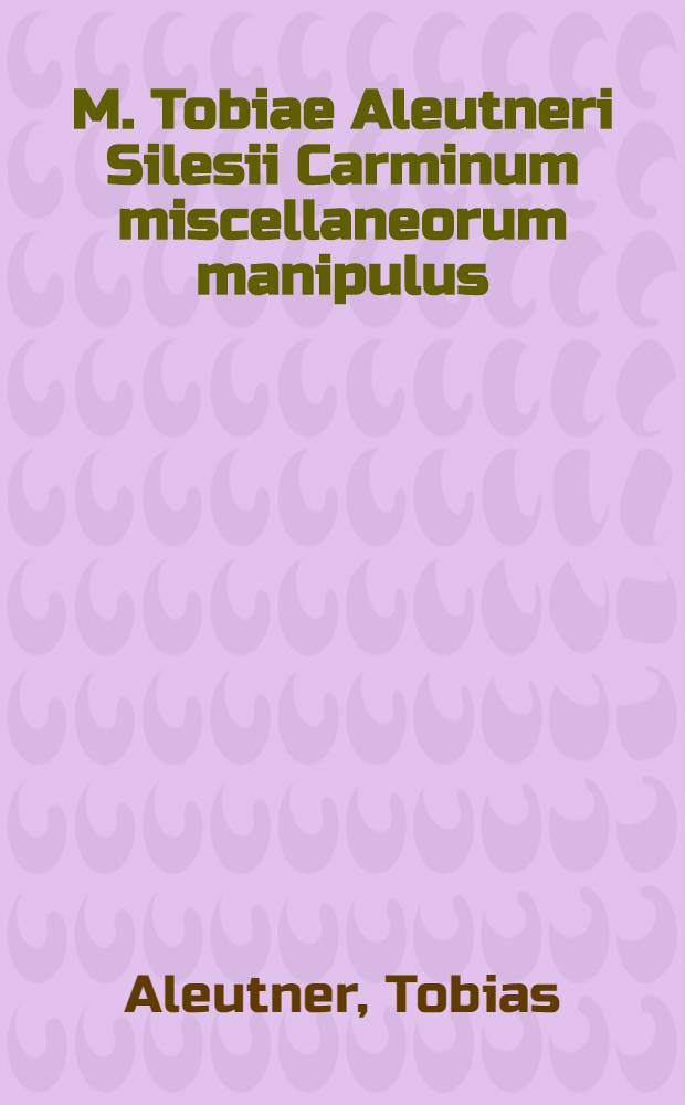 M. Tobiae Aleutneri Silesii Carminum miscellaneorum manipulus