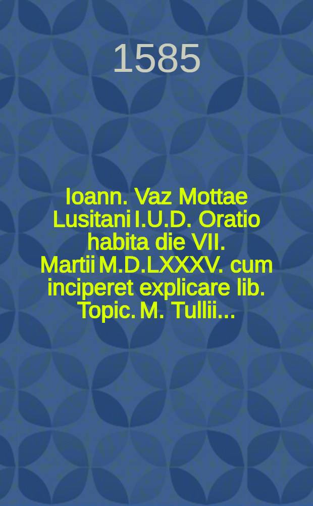 Ioann. Vaz Mottae Lusitani I.U.D. Oratio habita die VII. Martii M.D.LXXXV. cum inciperet explicare lib. Topic. M. Tullii ...