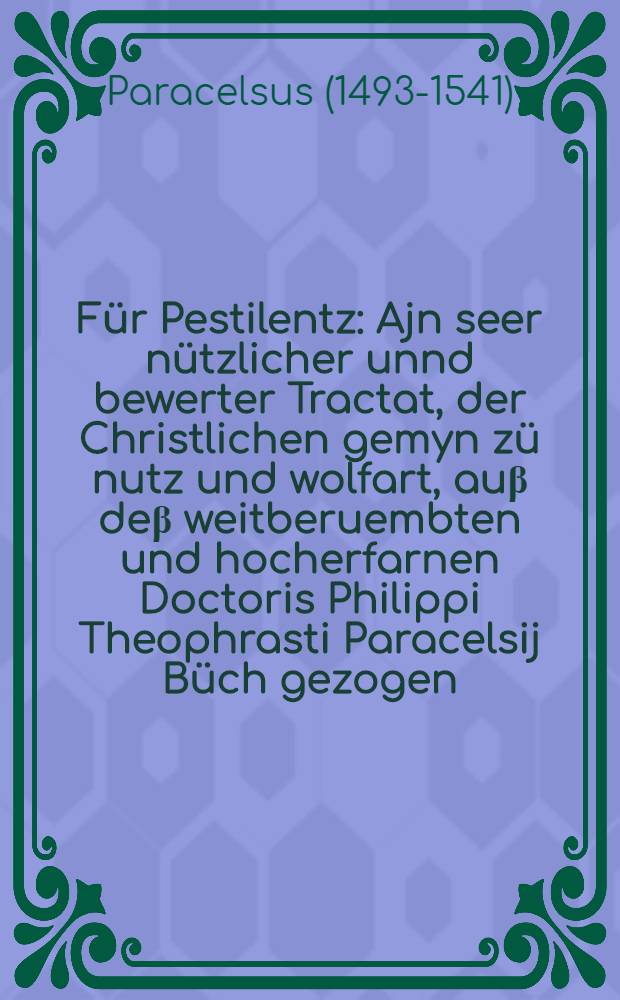 Für Pestilentz : Ajn seer nützlicher unnd bewerter Tractat, der Christlichen gemyn zü nutz und wolfart, auβ deβ weitberuembten und hocherfarnen Doctoris Philippi Theophrasti Paracelsij Büch gezogen : Welches Er, von diser Khranckhait beschrieben : Darinn vil unnd manicherlay Latwergen, Phullel, Wasser, Confect und Pulver, Sampt anndernn Preservatifen erfunnden werden : Damit sich die Gesunden in disen geschwinden leüffen der regierende Pestilentz bewaren mügen : auch, mit den Khrannckhen, so mit disem Gebrechen behafft, soll geholffen werden etc. : Diβ alles, nach ordnung Jnnhalt volguns Register, jnn sechs Thayl, vormals in Truck nye kommen verfertigt