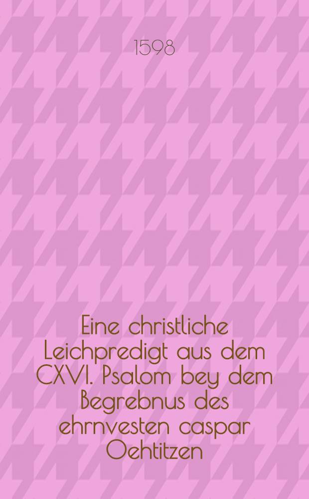 Eine christliche Leichpredigt aus dem CXVI. Psalom bey dem Begrebnus des ehrnvesten caspar Oehtitzen