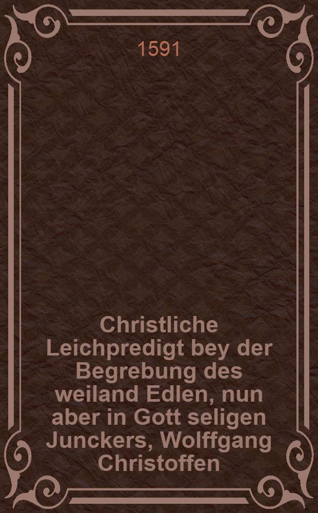 Christliche Leichpredigt bey der Begrebung des weiland Edlen, nun aber in Gott seligen Junckers, Wolffgang Christoffen