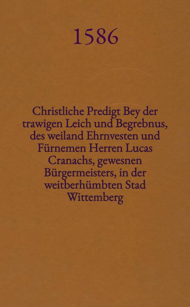 Christliche Predigt Bey der trawigen Leich und Begrebnus, des weiland Ehrnvesten und Fürnemen Herren Lucas Cranachs, gewesnen Bürgermeisters, in der weitberhümbten Stad Wittemberg, gehalten Den XXVII. Ianuarij 1586. In der Pfarrkirchen daselbst