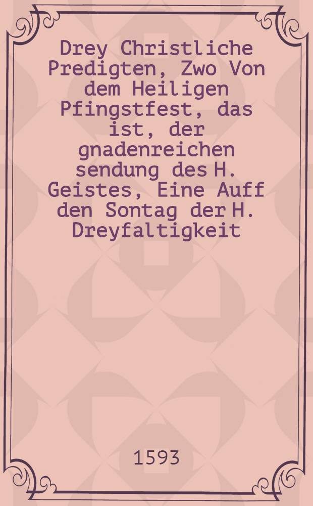 Drey Christliche Predigten, Zwo Von dem Heiligen Pfingstfest, das ist, der gnadenreichen sendung des H. Geistes, Eine Auff den Sontag der H. Dreyfaltigkeit. : Alle drey gehalten in der Churfürstlichen Hoff Schlosskirchen zu Dreβden