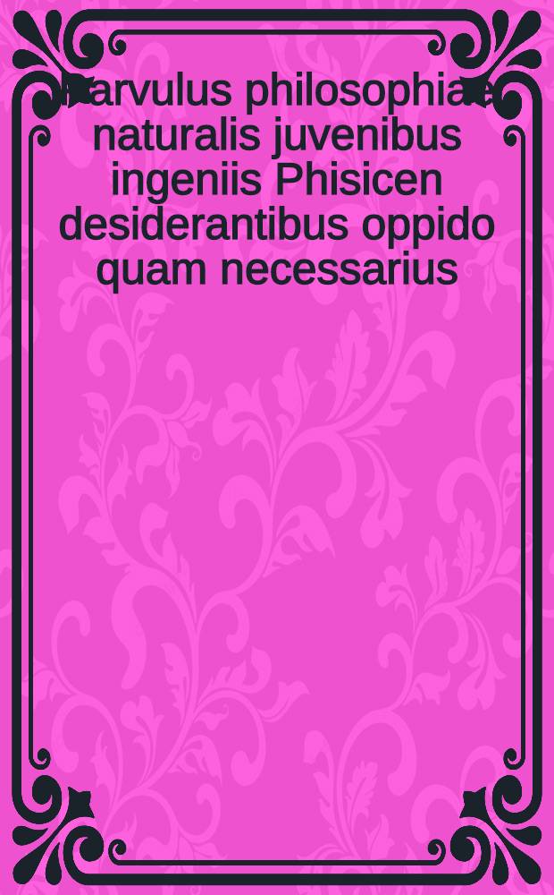Parvulus philosophiae naturalis juvenibus ingeniis Phisicen desiderantibus oppido quam necessarius