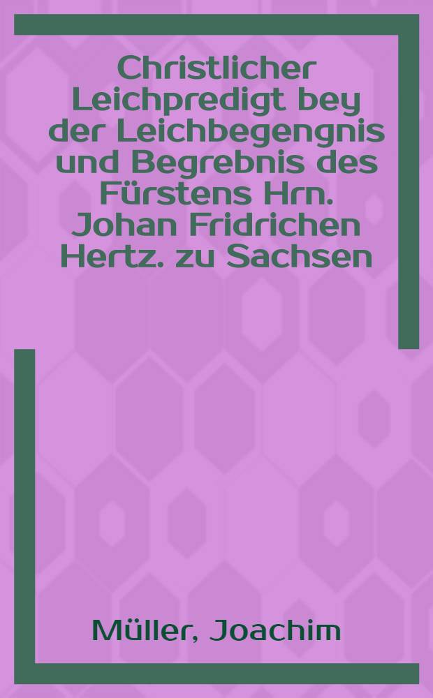 Christlicher Leichpredigt bey der Leichbegengnis und Begrebnis des Fürstens Hrn. Johan Fridrichen Hertz. zu Sachsen