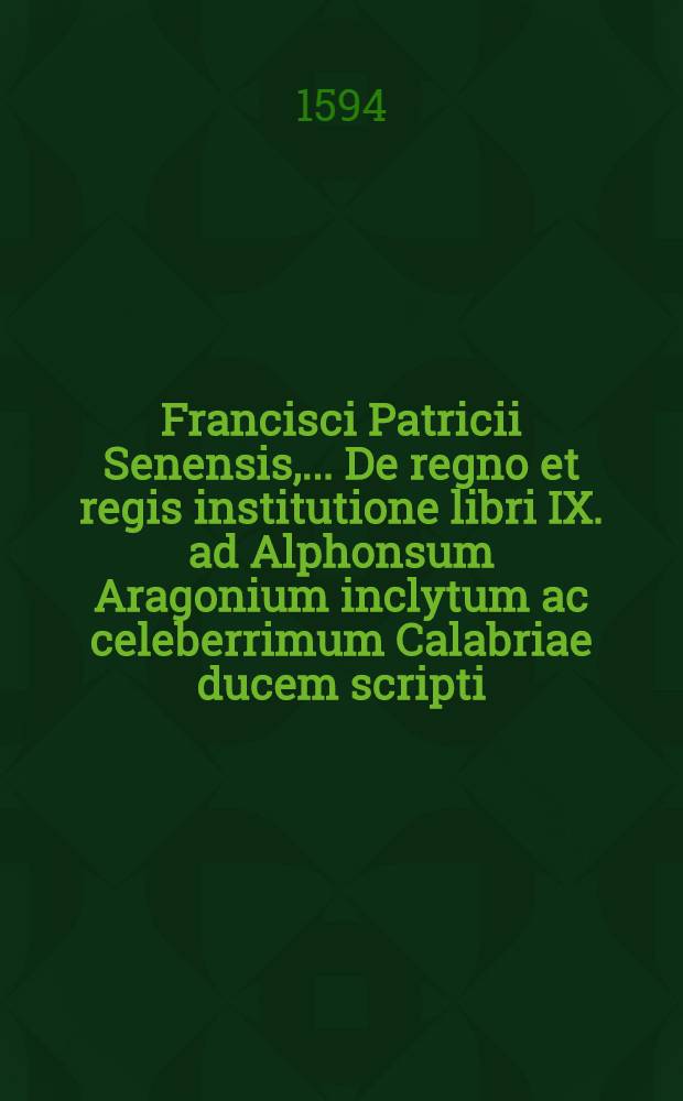 Francisci Patricii Senensis, ...De regno et regis institutione libri IX. ad Alphonsum Aragonium inclytum ac celeberrimum Calabriae ducem scripti : Opus historiarum ac sententiarum varietate refertum, & cum aliis omnibus tum vero politicis cum primis utile & necessarium, ut ex epistola cognoscere licebit : Ope vetustissimorum librorum manu scriptorum, & cura ac diligentia doctorum quorundam virorum denuo ab innumeris pene mendis perpurgatum, cui adiecimus indices tum titulorum, tum rerum ac sententiarum locupletissimos