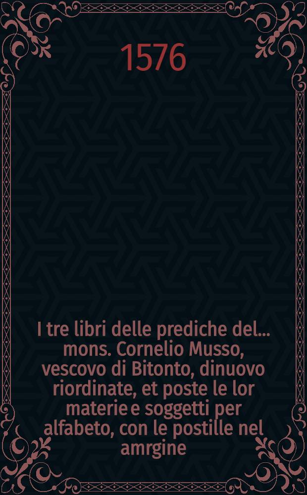 I tre libri delle prediche del ... mons. Cornelio Musso, vescovo di Bitonto, dinuovo riordinate, et poste le lor materie e soggetti per alfabeto, con le postille nel amrgine, con l'autorit&agrave; della Sacra Scrittura, per beneficio de'predicatori, e di lettori devoti del verbo di Dio : Con due tavole, l'una delle prediche, l'altra delle cosi piu notabili