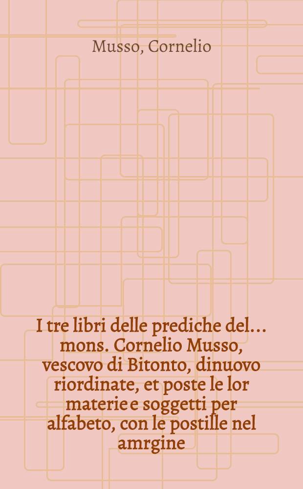 I tre libri delle prediche del... mons. Cornelio Musso, vescovo di Bitonto, dinuovo riordinate, et poste le lor materie e soggetti per alfabeto, con le postille nel amrgine, con l'autorit&agrave; della Sacra Scrittura, per beneficio de'predicatori, e di lettori devoti del verbo di Dio : Con due tavole, l'una delle prediche, l'altra delle cosi piu notabili