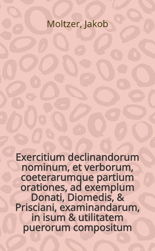 Exercitium declinandorum nominum, et verborum, coeterarumque partium orationes, ad exemplum Donati, Diomedis, & Prisciani, examinandarum, in isum & utilitatem puerorum compositum : item, de modo & ordine construendo orationis nonnulla addita