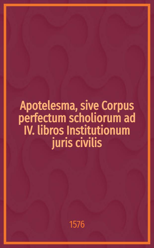 Apotelesma, sive Corpus perfectum scholiorum ad IV. libros Institutionum juris civilis