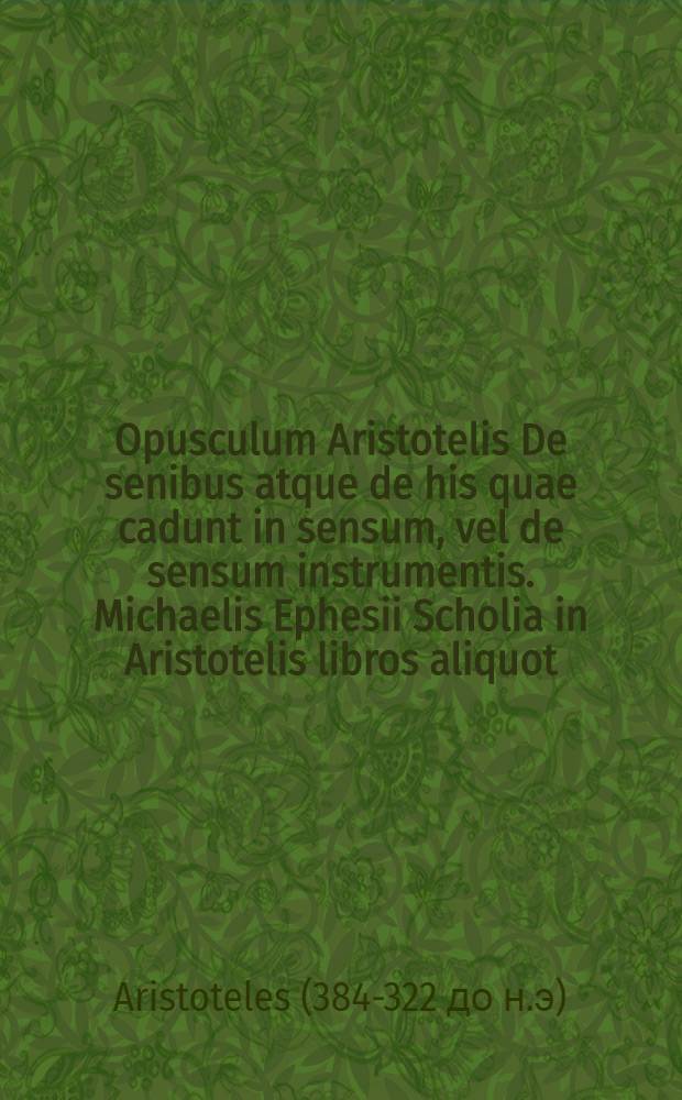 Opusculum Aristotelis De senibus atque de his quae cadunt in sensum, vel de sensum instrumentis. Michaelis Ephesii Scholia in Aristotelis libros aliquot, nempe: De iuventute, senectute, vita & morte. De longitudine ac brevitate vitae. De divinatione per somnum