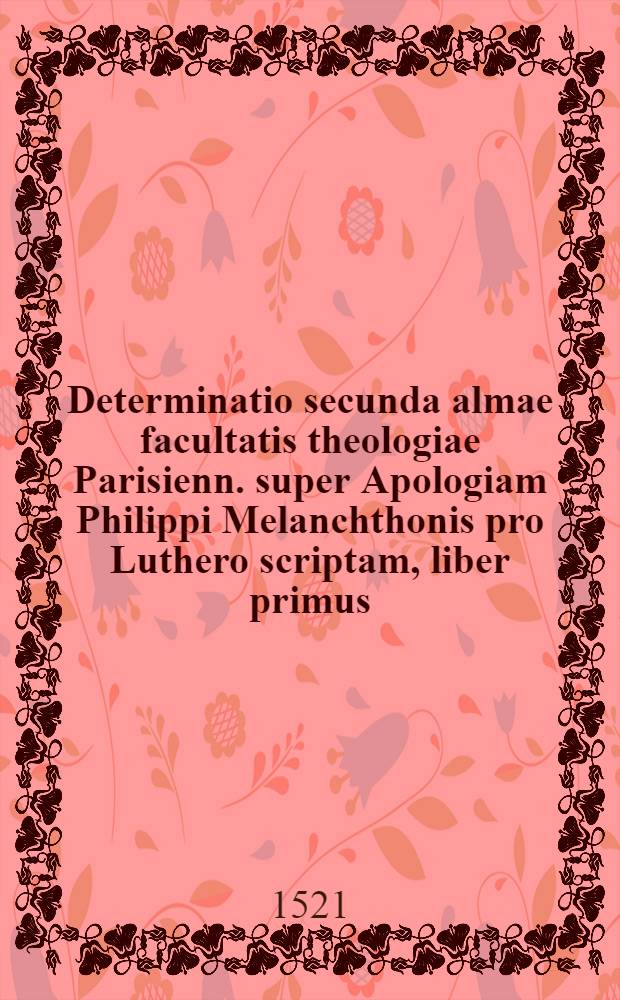 Determinatio secunda almae facultatis theologiae Parisienn. super Apologiam Philippi Melanchthonis pro Luthero scriptam, liber primus : annexa est ratio determinationis primae liber secundus : tertius liber habet quasdam regulas intelligendi scripturas