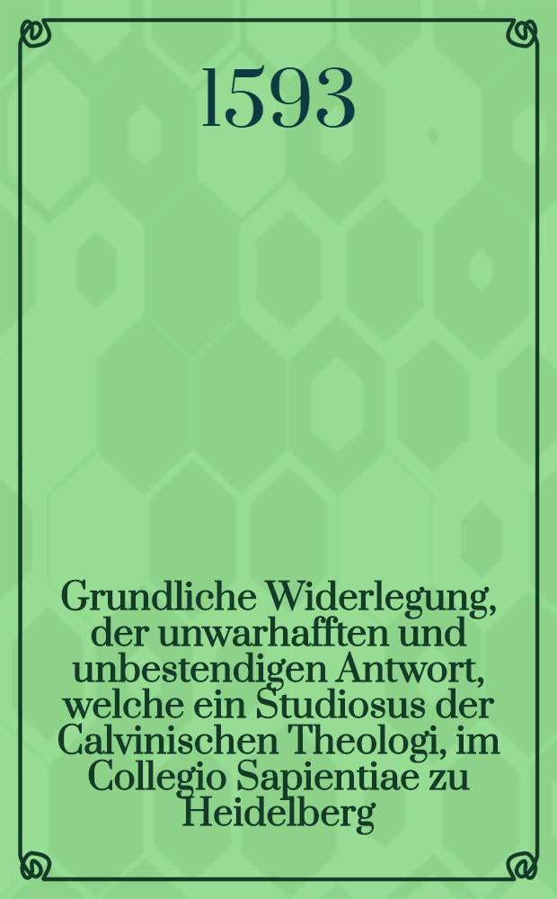 Grundliche Widerlegung, der unwarhafften und unbestendigen Antwort, welche ein Studiosus der Calvinischen Theologi, im Collegio Sapientiae zu Heidelberg, jungstverschines Jars, wider M. Johannem Magirum, Probst zu Stutgerten, offentlich auβgesprengt : Darinnen die reine Lehr von der Person Christi: von der H. Tauff: und des Herrn Nachtmal, verthedingt: und des Sapientisten vilfeltige Sophisterey und Crimina falsi entdeckt werden