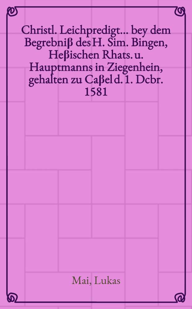 Christl. Leichpredigt... bey dem Begrebniβ des H. Sim. Bingen, Heβischen Rhats. u. Hauptmanns in Ziegenhein, gehalten zu Caβel d. 1. Dcbr. 1581