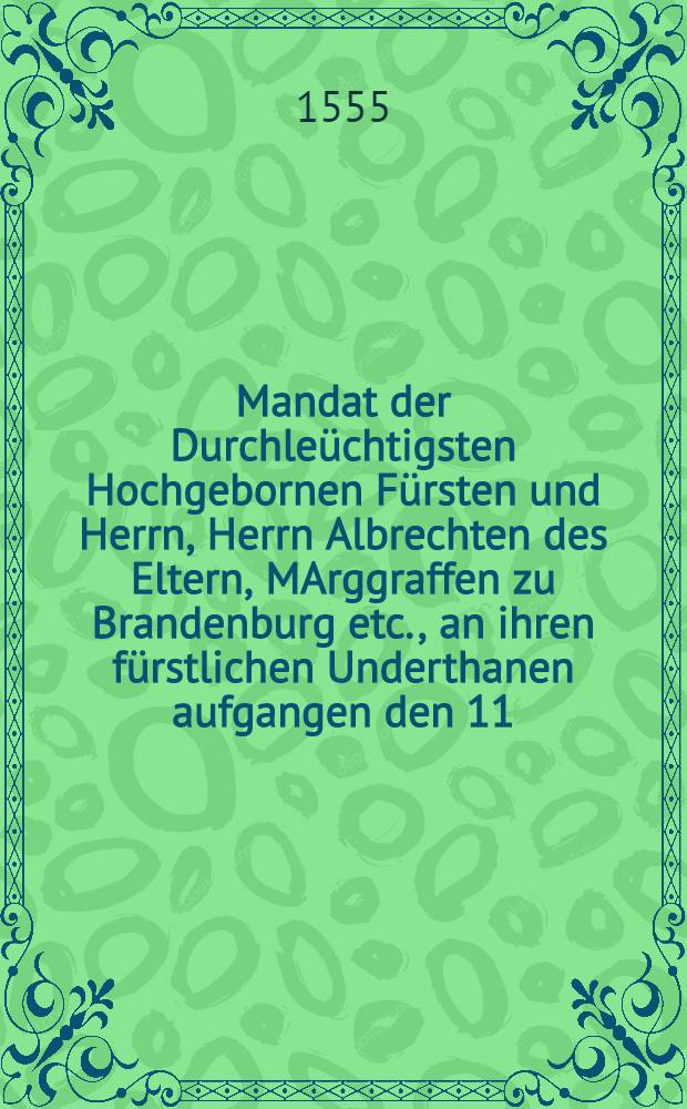 Mandat der Durchleüchtigsten Hochgebornen Fürsten und Herrn, Herrn Albrechten des Eltern, MArggraffen zu Brandenburg etc., an ihren fürstlichen Underthanen aufgangen den 11. Augusti, anno 1555