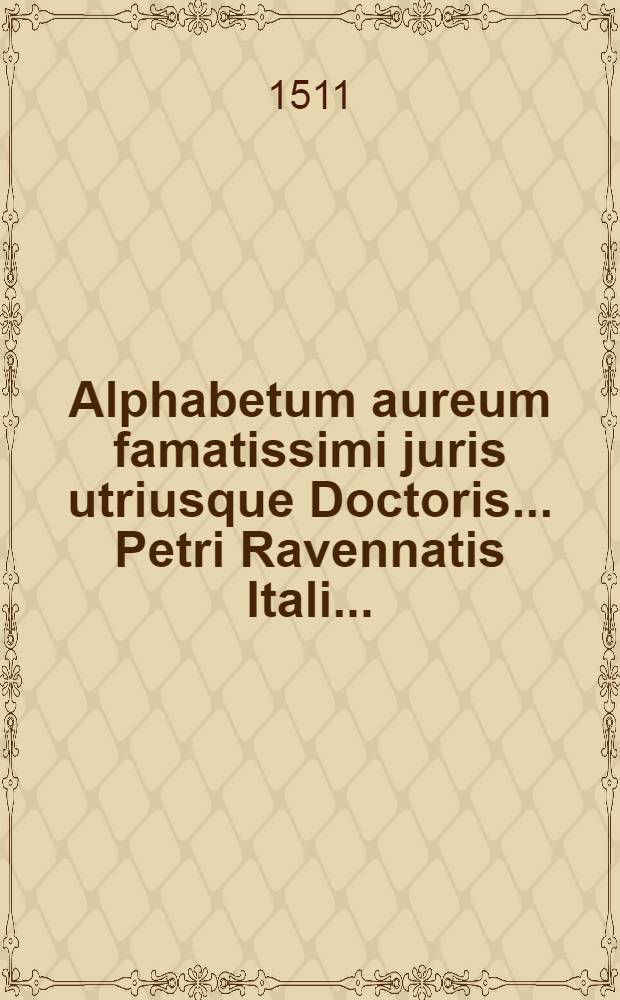 Alphabetum aureum famatissimi juris utriusque Doctoris ... Petri Ravennatis Itali ...