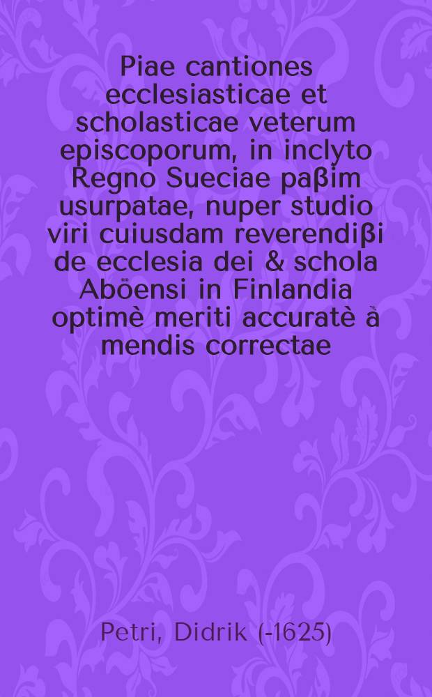 Piae cantiones ecclesiasticae et scholasticae veterum episcoporum, in inclyto Regno Sueciae paβim usurpatae, nuper studio viri cuiusdam reverendiβi de ecclesia dei & schola Aböensi in Finlandia optimè meriti accuratè à mendis correctae, & nunc typis commissae opera Theodorici Petri, Nylandensis; His adiecti sunt aliquot Ex psalmis recentioribus