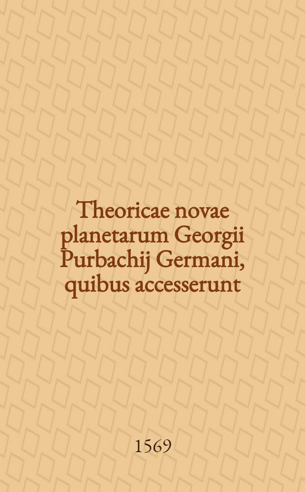 Theoricae novae planetarum Georgii Purbachij Germani, quibus accesserunt: Ioannis de Monte Regio Disputationes super deliramenta theoricarum Gerardi Cremonensis, item Ioannis E&beta;ler Maguntini Tractatus utilis ante LX annos conscriptus, cui titulum fecit: Speculum astrologorum ...